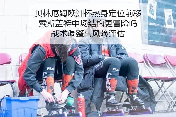 贝林厄姆欧洲杯热身定位前移 索斯盖特中场结构更冒险吗 战术调整与风险评估