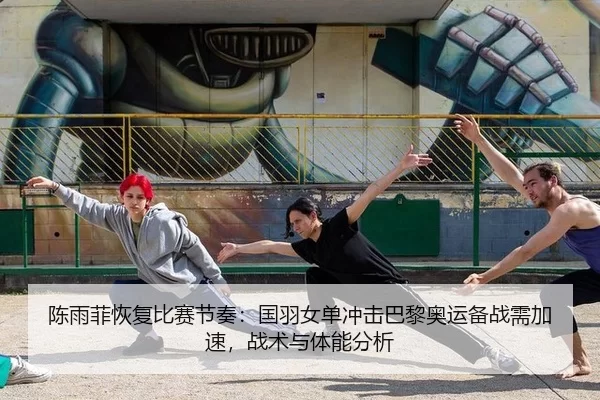 陈雨菲恢复比赛节奏：国羽女单冲击巴黎奥运备战需加速，战术与体能分析