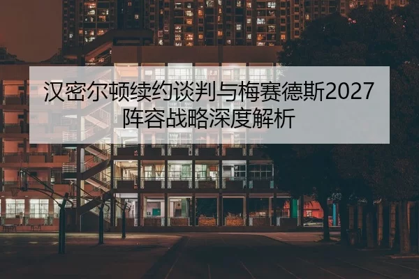 汉密尔顿续约谈判与梅赛德斯2027阵容战略深度解析