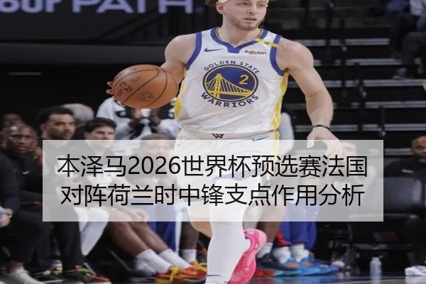 本泽马2026世界杯预选赛法国对阵荷兰时中锋支点作用分析