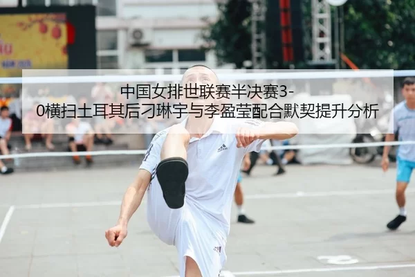 中国女排世联赛半决赛3-0横扫土耳其后刁琳宇与李盈莹配合默契提升分析
